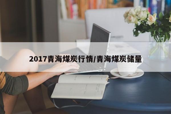 2017青海煤炭行情/青海煤炭储量