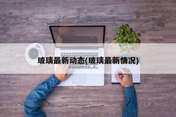 玻璃最新动态(玻璃最新情况)