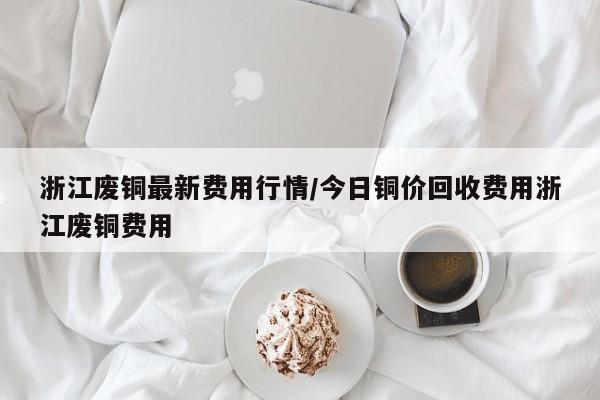 浙江废铜最新费用行情/今日铜价回收费用浙江废铜费用
