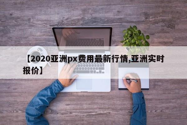 【2020亚洲px费用最新行情,亚洲实时报价】