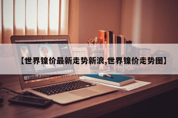 【世界镍价最新走势新浪,世界镍价走势图】