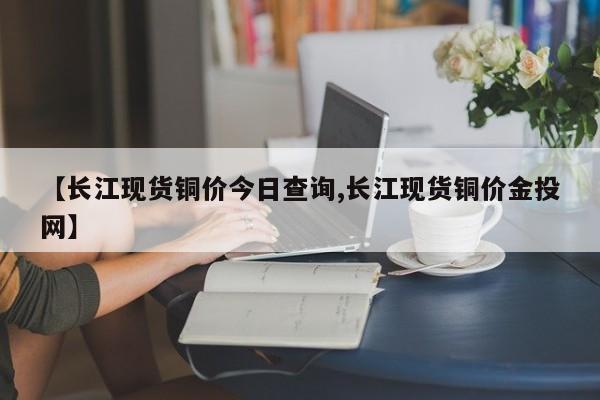 【长江现货铜价今日查询,长江现货铜价金投网】