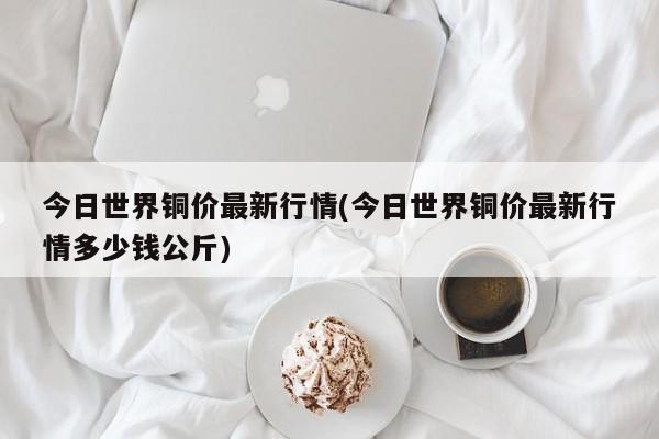 今日世界铜价最新行情(今日世界铜价最新行情多少钱公斤)