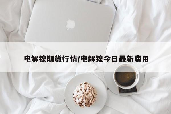 电解镍期货行情/电解镍今日最新费用