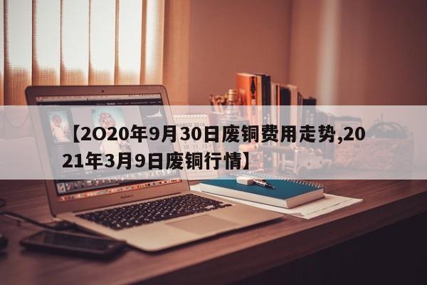 【2O20年9月30日废铜费用走势,2021年3月9日废铜行情】
