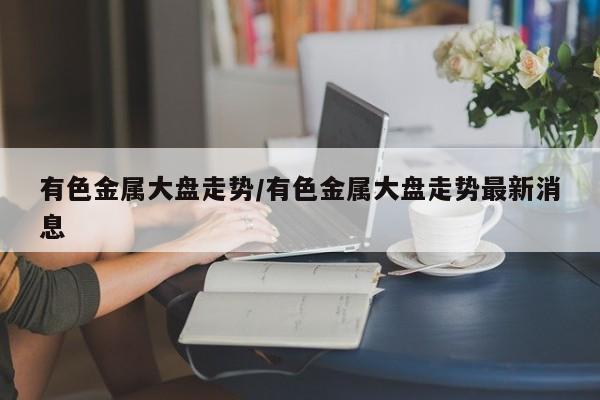 有色金属大盘走势/有色金属大盘走势最新消息
