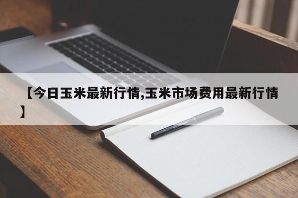 【今日玉米最新行情,玉米市场费用最新行情】