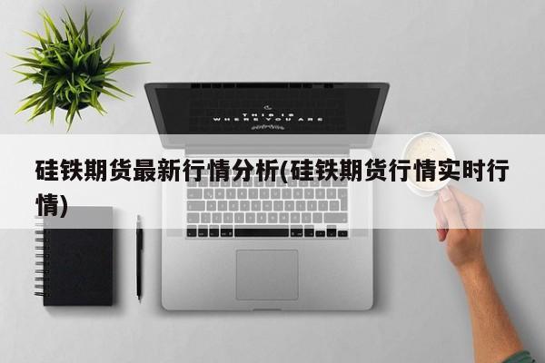 硅铁期货最新行情分析(硅铁期货行情实时行情)