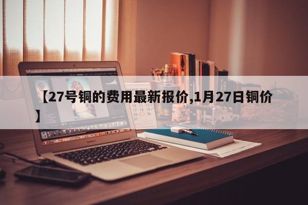 【27号铜的费用最新报价,1月27日铜价】