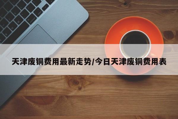 天津废铜费用最新走势/今日天津废铜费用表