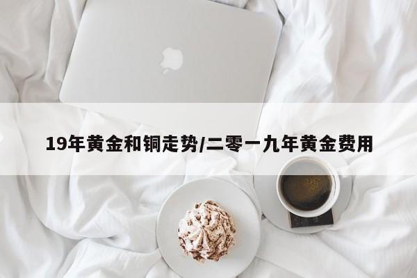 19年黄金和铜走势/二零一九年黄金费用
