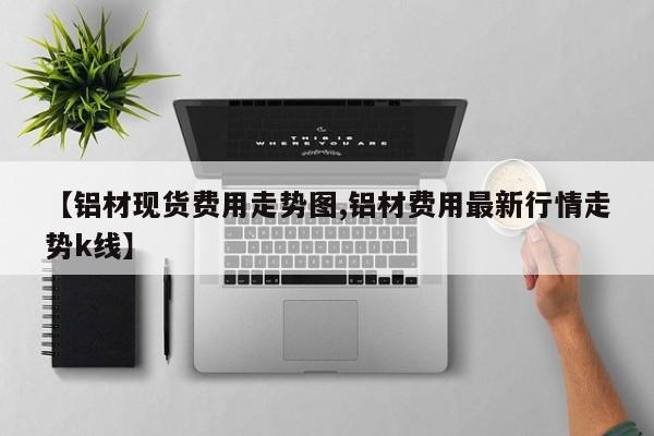 【铝材现货费用走势图,铝材费用最新行情走势k线】