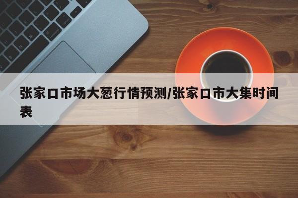 张家口市场大葱行情预测/张家口市大集时间表