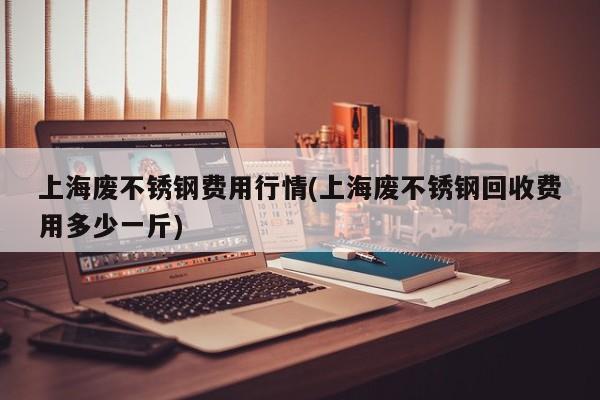 上海废不锈钢费用行情(上海废不锈钢回收费用多少一斤)