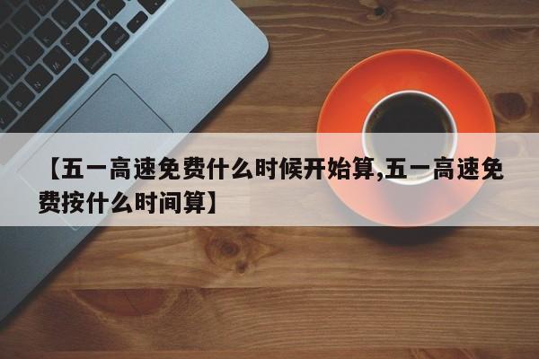 【五一高速免费什么时候开始算,五一高速免费按什么时间算】