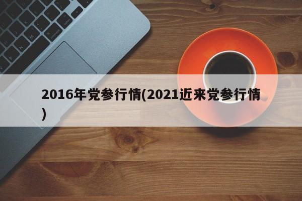 2016年党参行情(2021近来党参行情)