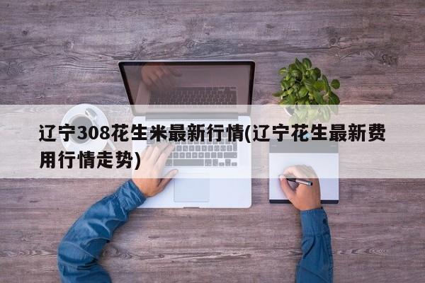 辽宁308花生米最新行情(辽宁花生最新费用行情走势)