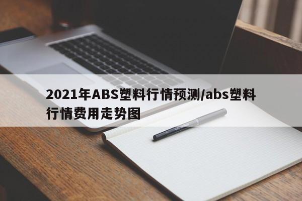 2021年ABS塑料行情预测/abs塑料行情费用走势图