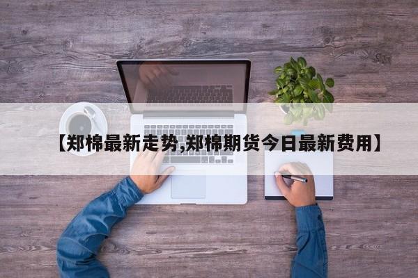 【郑棉最新走势,郑棉期货今日最新费用】