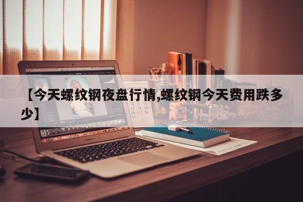 【今天螺纹钢夜盘行情,螺纹钢今天费用跌多少】