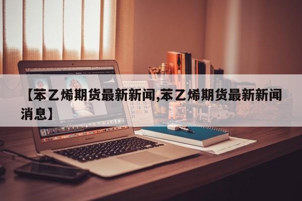【苯乙烯期货最新新闻,苯乙烯期货最新新闻消息】