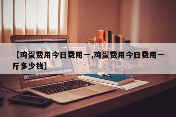 【鸡蛋费用今日费用一,鸡蛋费用今日费用一斤多少钱】