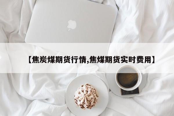 【焦炭煤期货行情,焦煤期货实时费用】