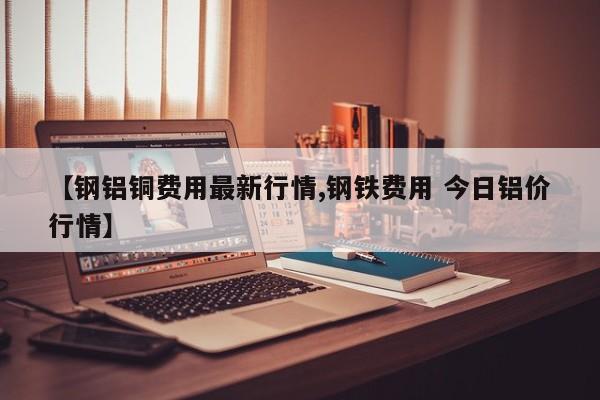 【钢铝铜费用最新行情,钢铁费用 今日铝价行情】