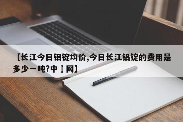 【长江今日铝锭均价,今日长江铝锭的费用是多少一吨?中镕网】