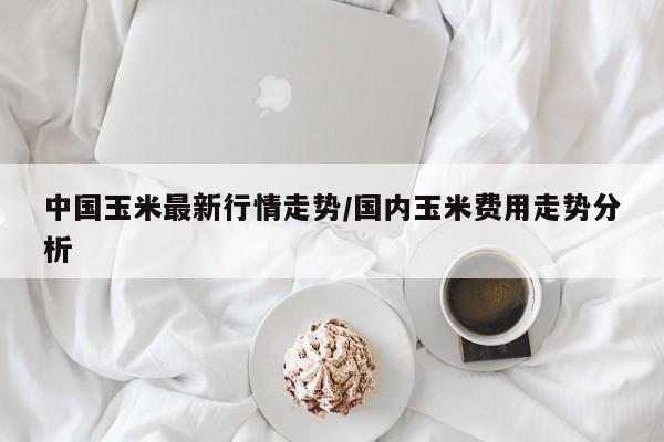 中国玉米最新行情走势/国内玉米费用走势分析