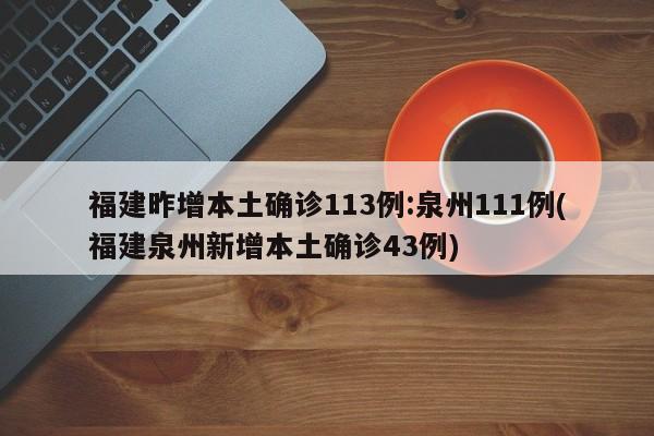 福建昨增本土确诊113例:泉州111例(福建泉州新增本土确诊43例)