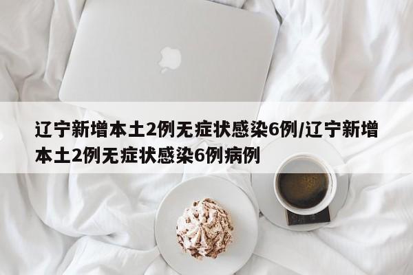 辽宁新增本土2例无症状感染6例/辽宁新增本土2例无症状感染6例病例