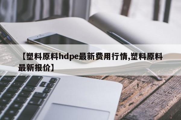 【塑料原料hdpe最新费用行情,塑料原料最新报价】