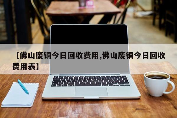 【佛山废铜今日回收费用,佛山废铜今日回收费用表】
