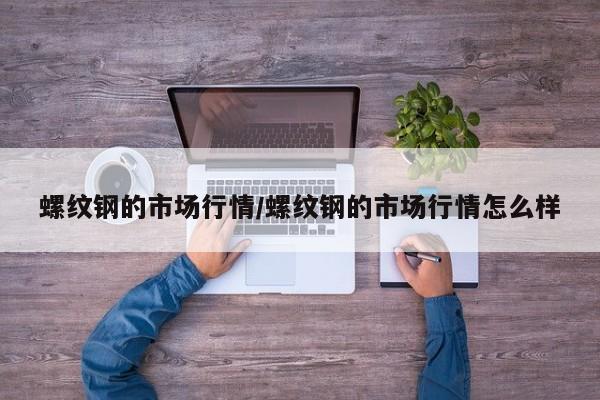螺纹钢的市场行情/螺纹钢的市场行情怎么样