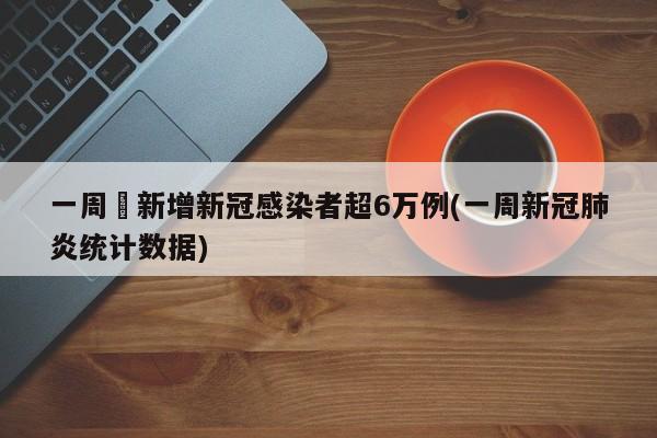 一周內新增新冠感染者超6万例(一周新冠肺炎统计数据)