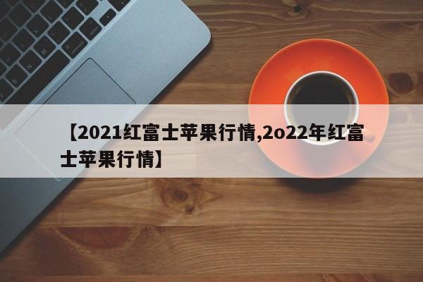 【2021红富士苹果行情,2o22年红富士苹果行情】