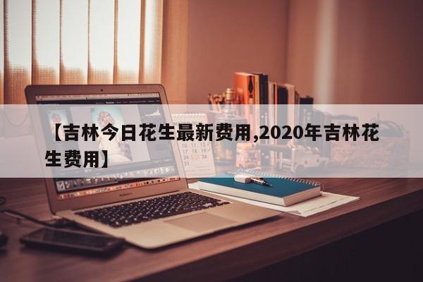 【吉林今日花生最新费用,2020年吉林花生费用】