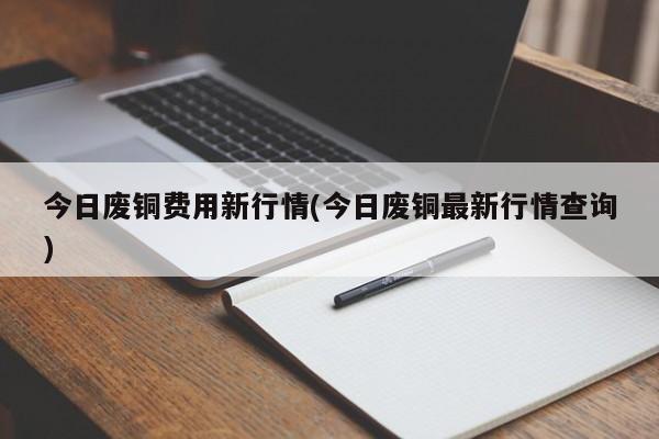 今日废铜费用新行情(今日废铜最新行情查询)