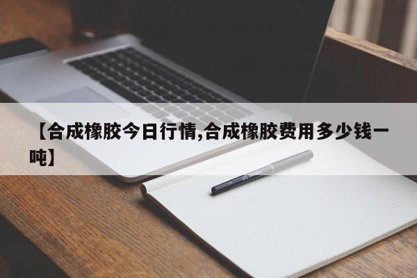 【合成橡胶今日行情,合成橡胶费用多少钱一吨】