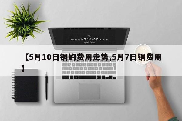 【5月10日铜的费用走势,5月7日铜费用】