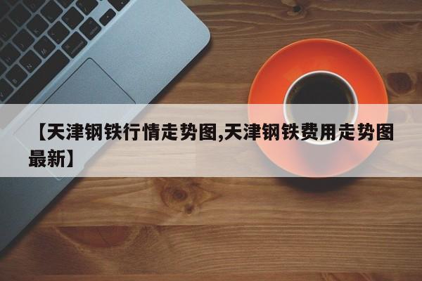 【天津钢铁行情走势图,天津钢铁费用走势图最新】