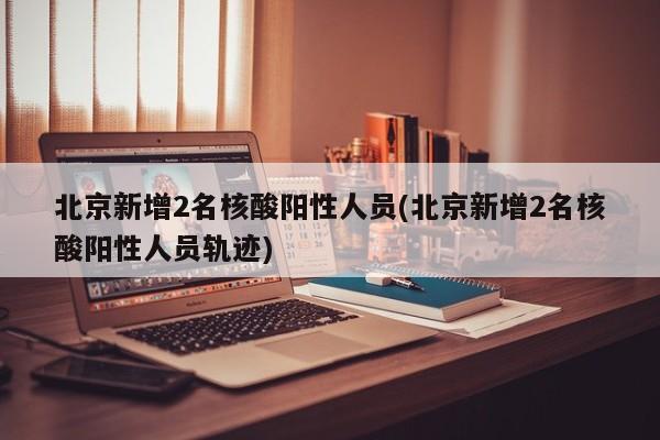 北京新增2名核酸阳性人员(北京新增2名核酸阳性人员轨迹)