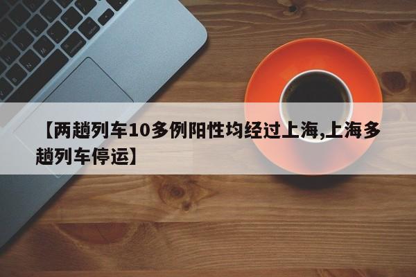 【两趟列车10多例阳性均经过上海,上海多趟列车停运】