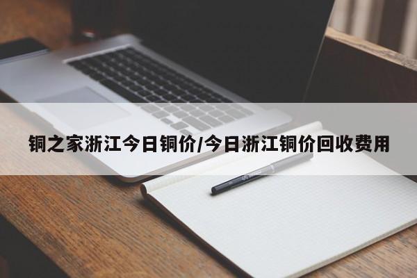 铜之家浙江今日铜价/今日浙江铜价回收费用