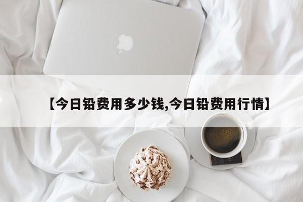 【今日铅费用多少钱,今日铅费用行情】