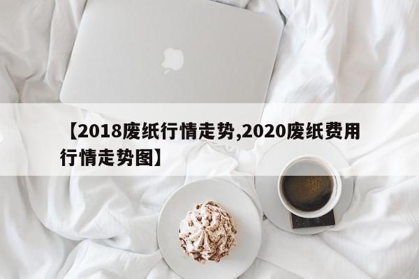 【2018废纸行情走势,2020废纸费用行情走势图】