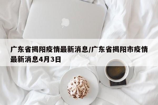 广东省揭阳疫情最新消息/广东省揭阳市疫情最新消息4月3日