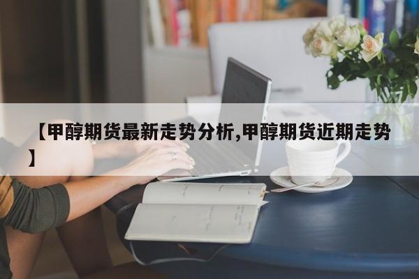 【甲醇期货最新走势分析,甲醇期货近期走势】