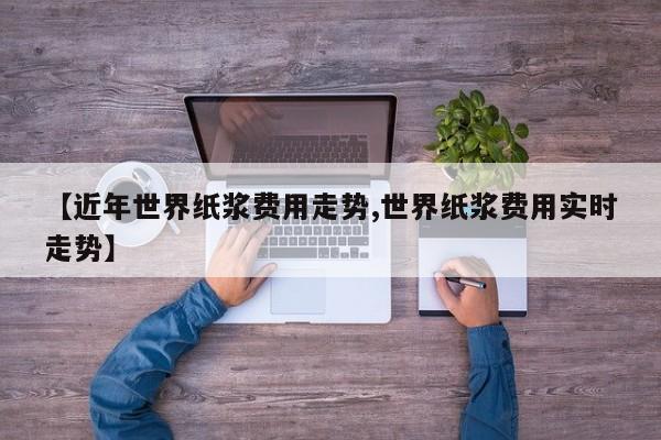 【近年世界纸浆费用走势,世界纸浆费用实时走势】